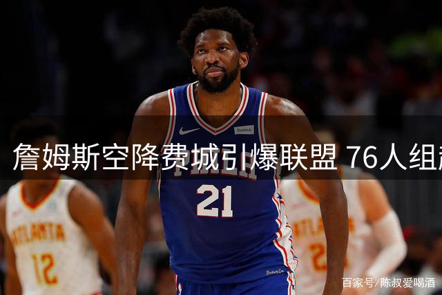詹姆斯空降费城引爆联盟 76人组超级三巨头冲击总冠军